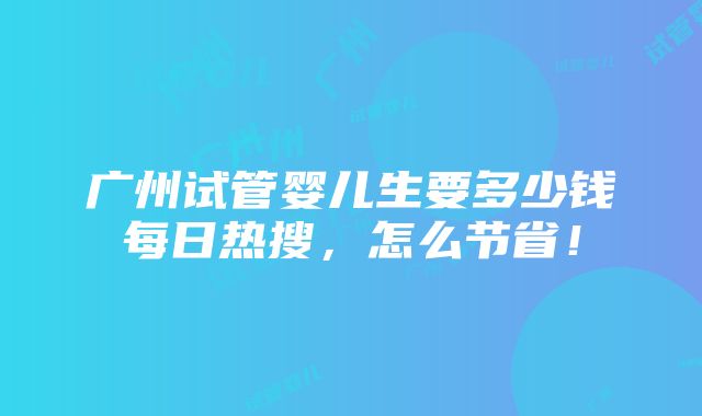 广州试管婴儿生要多少钱每日热搜，怎么节省！