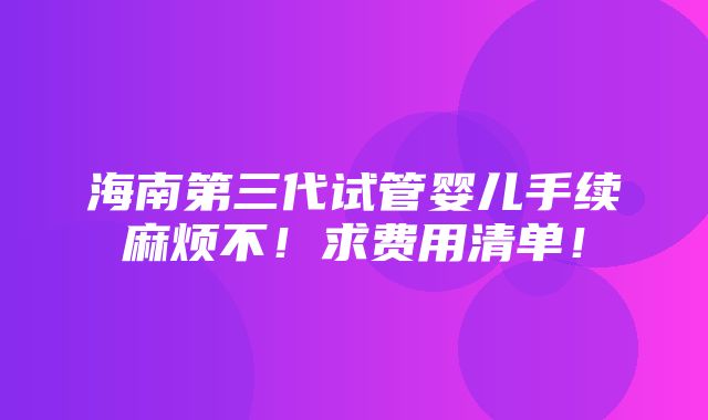 海南第三代试管婴儿手续麻烦不！求费用清单！