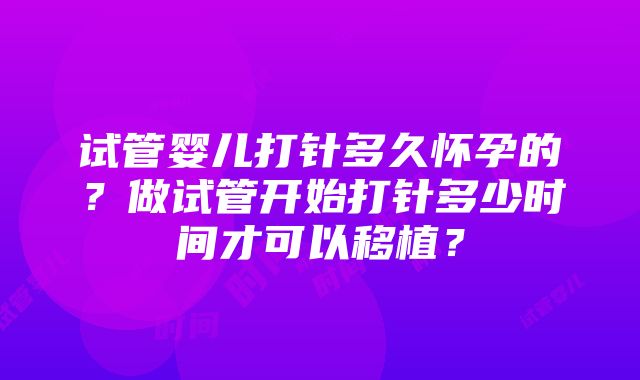 试管婴儿打针多久怀孕的？做试管开始打针多少时间才可以移植？