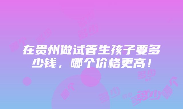 在贵州做试管生孩子要多少钱，哪个价格更高！