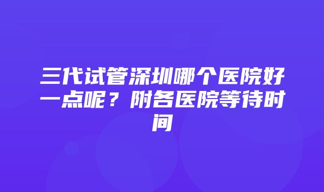 三代试管深圳哪个医院好一点呢？附各医院等待时间