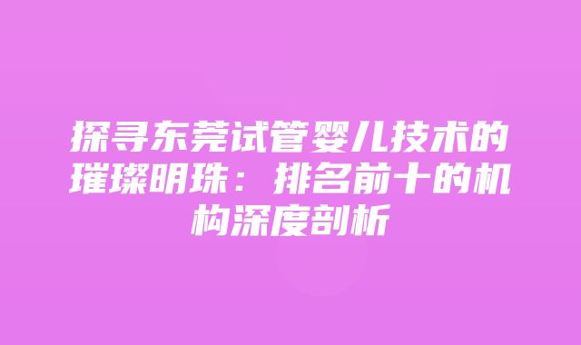 探寻东莞试管婴儿技术的璀璨明珠：排名前十的机构深度剖析