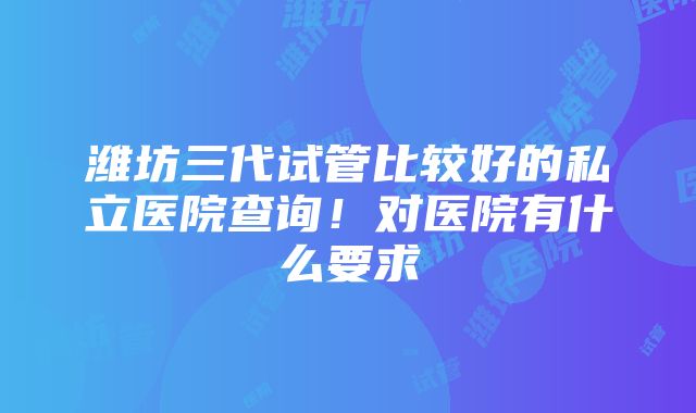 潍坊三代试管比较好的私立医院查询！对医院有什么要求