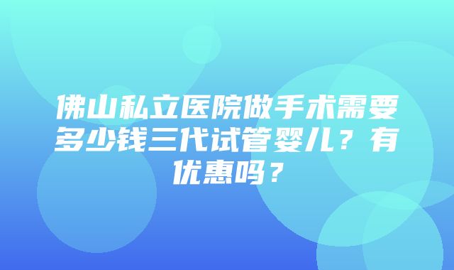 佛山私立医院做手术需要多少钱三代试管婴儿？有优惠吗？