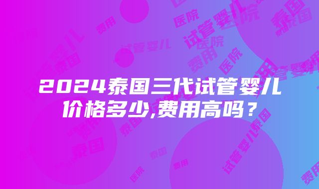 2024泰国三代试管婴儿价格多少,费用高吗？