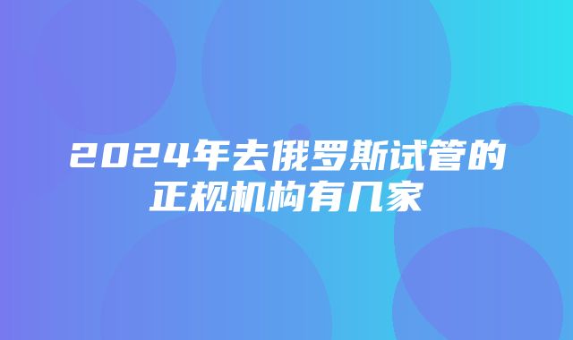 2024年去俄罗斯试管的正规机构有几家