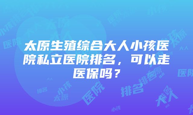 太原生殖综合大人小孩医院私立医院排名，可以走医保吗？