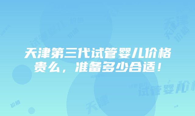 天津第三代试管婴儿价格贵么，准备多少合适！