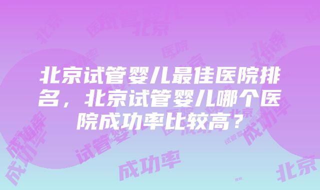 北京试管婴儿最佳医院排名，北京试管婴儿哪个医院成功率比较高？