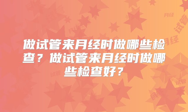 做试管来月经时做哪些检查？做试管来月经时做哪些检查好？