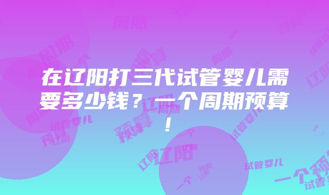 在辽阳打三代试管婴儿需要多少钱？一个周期预算！