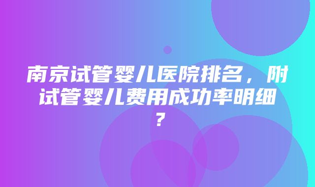 南京试管婴儿医院排名，附试管婴儿费用成功率明细？