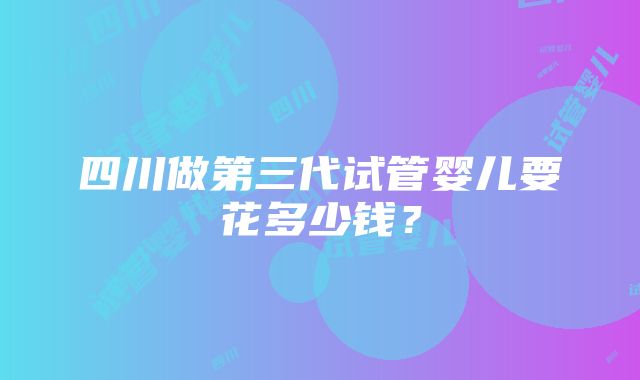 四川做第三代试管婴儿要花多少钱？