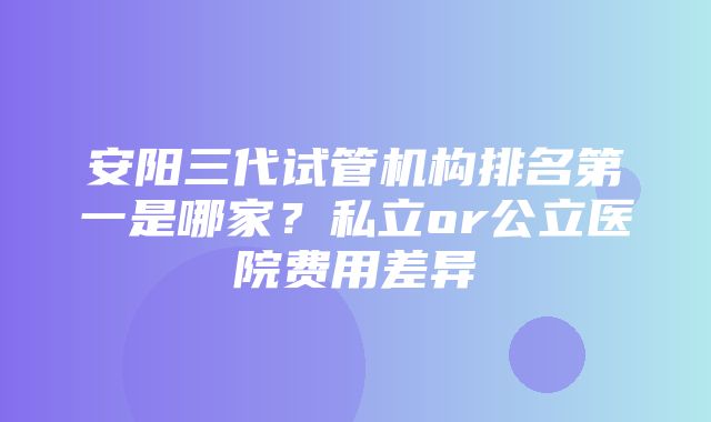 安阳三代试管机构排名第一是哪家？私立or公立医院费用差异