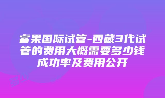 睿果国际试管-西藏3代试管的费用大概需要多少钱成功率及费用公开