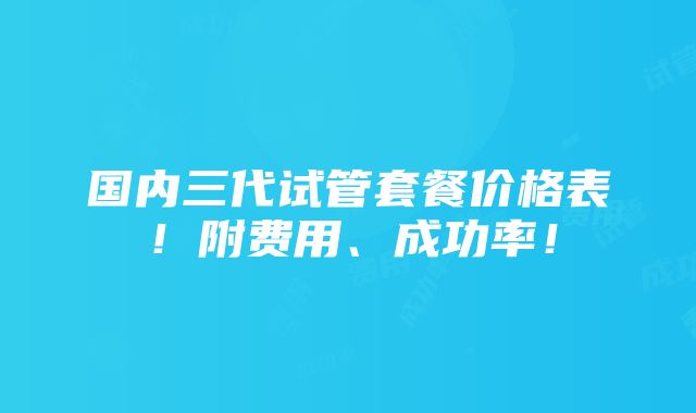 国内三代试管套餐价格表！附费用、成功率！