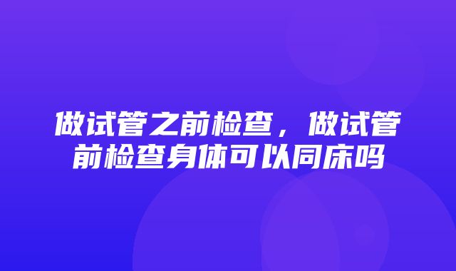 做试管之前检查，做试管前检查身体可以同床吗