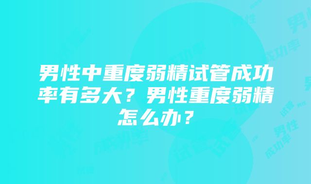 男性中重度弱精试管成功率有多大？男性重度弱精怎么办？