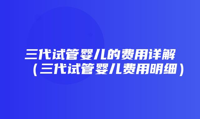 三代试管婴儿的费用详解（三代试管婴儿费用明细）