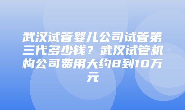 武汉试管婴儿公司试管第三代多少钱？武汉试管机构公司费用大约8到10万元