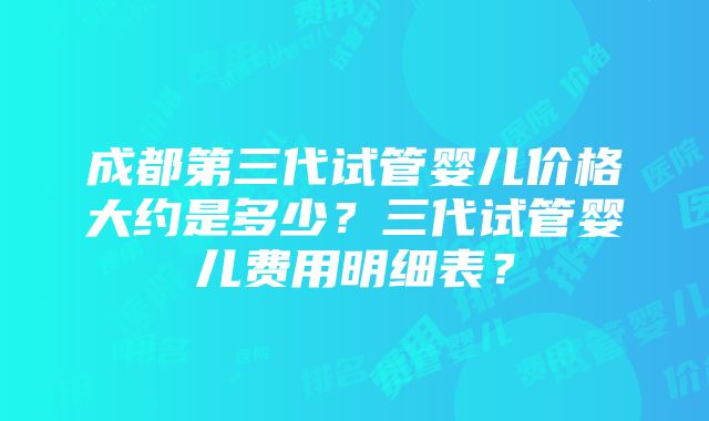 成都第三代试管婴儿价格大约是多少？三代试管婴儿费用明细表？