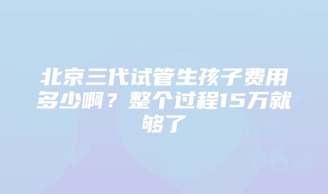 北京三代试管生孩子费用多少啊？整个过程15万就够了