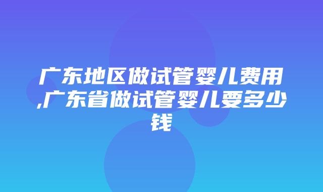 广东地区做试管婴儿费用,广东省做试管婴儿要多少钱