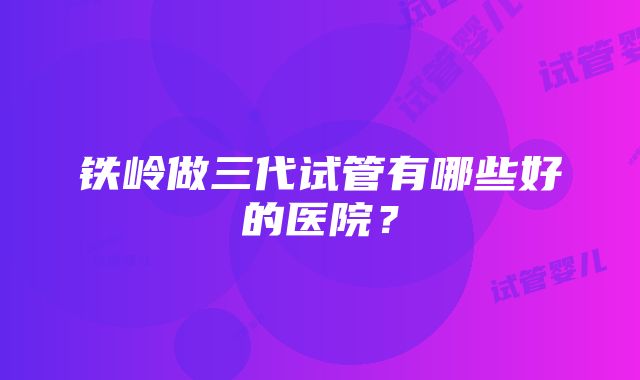 铁岭做三代试管有哪些好的医院？