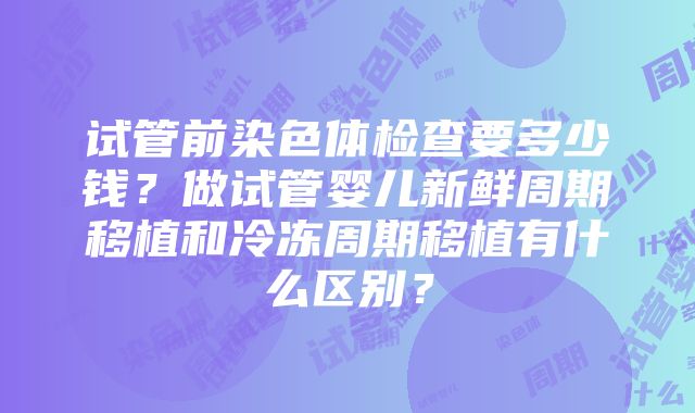 试管前染色体检查要多少钱？做试管婴儿新鲜周期移植和冷冻周期移植有什么区别？