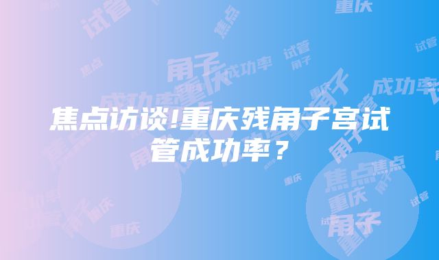 焦点访谈!重庆残角子宫试管成功率？