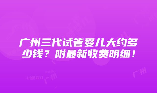 广州三代试管婴儿大约多少钱？附最新收费明细！