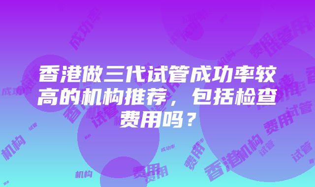 香港做三代试管成功率较高的机构推荐，包括检查费用吗？