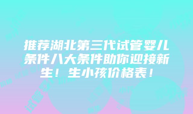 推荐湖北第三代试管婴儿条件八大条件助你迎接新生！生小孩价格表！