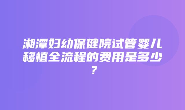 湘潭妇幼保健院试管婴儿移植全流程的费用是多少？