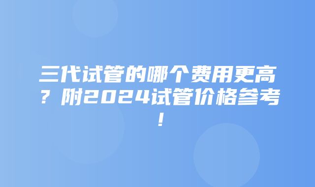 三代试管的哪个费用更高？附2024试管价格参考！