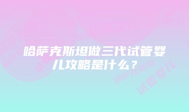 哈萨克斯坦做三代试管婴儿攻略是什么？