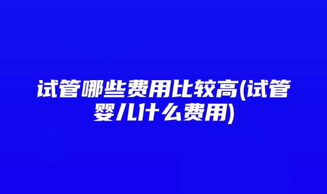 试管哪些费用比较高(试管婴儿什么费用)