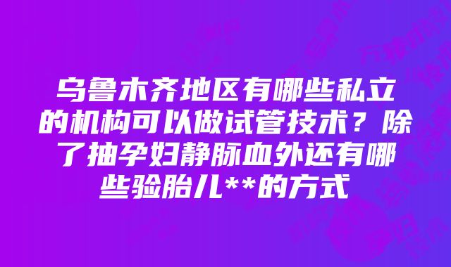 乌鲁木齐地区有哪些私立的机构可以做试管技术？除了抽孕妇静脉血外还有哪些验胎儿**的方式