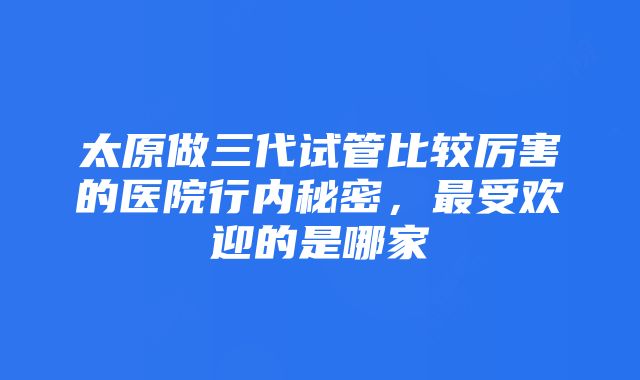 太原做三代试管比较厉害的医院行内秘密，最受欢迎的是哪家