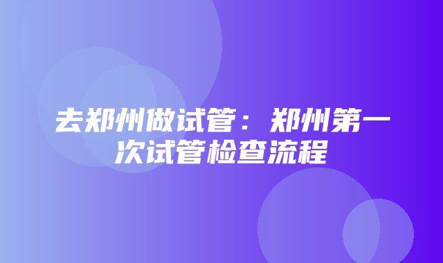 去郑州做试管：郑州第一次试管检查流程