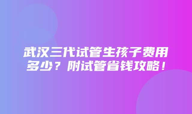 武汉三代试管生孩子费用多少？附试管省钱攻略！