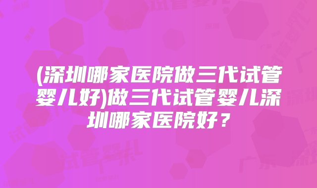 (深圳哪家医院做三代试管婴儿好)做三代试管婴儿深圳哪家医院好？