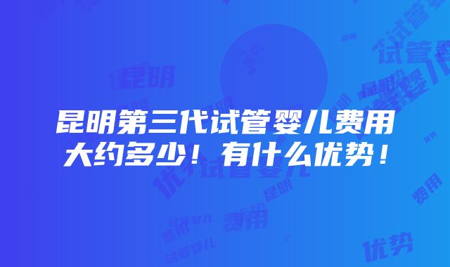 昆明第三代试管婴儿费用大约多少！有什么优势！