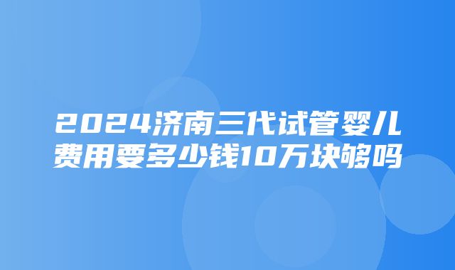 2024济南三代试管婴儿费用要多少钱10万块够吗