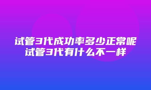 试管3代成功率多少正常呢试管3代有什么不一样