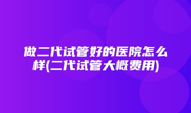 做二代试管好的医院怎么样(二代试管大概费用)