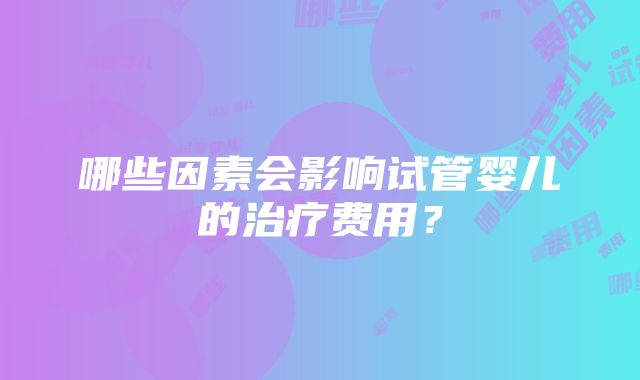 哪些因素会影响试管婴儿的治疗费用？