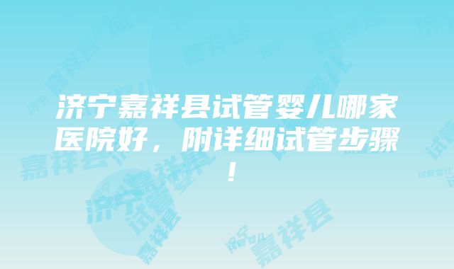 济宁嘉祥县试管婴儿哪家医院好，附详细试管步骤！