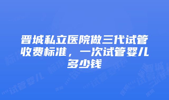 晋城私立医院做三代试管收费标准，一次试管婴儿多少钱