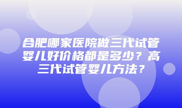 合肥哪家医院做三代试管婴儿好价格都是多少？高三代试管婴儿方法？